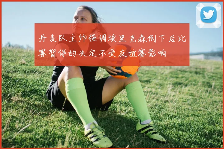 丹麦队主帅强调埃里克森倒下后比赛暂停的决定不受友谊赛影响