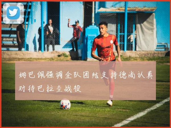 姆巴佩强调全队团结支持德尚认真对待巴拉圭战役