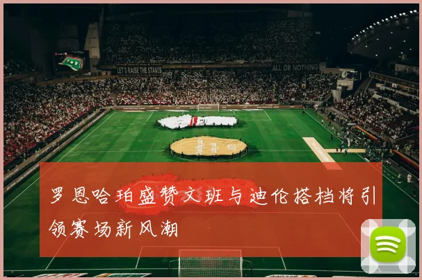 罗恩哈珀盛赞文班与迪伦搭档将引领赛场新风潮