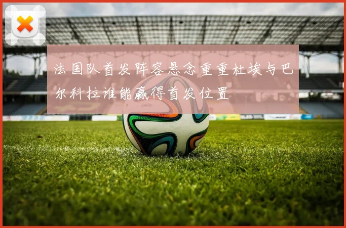法国队首发阵容悬念重重杜埃与巴尔科拉谁能赢得首发位置
