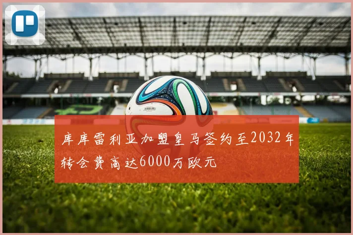 库库雷利亚加盟皇马签约至2032年转会费高达6000万欧元