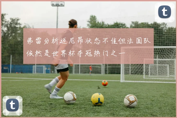 弗雷分析迈尼昂状态不佳但法国队依然是世界杯夺冠热门之一