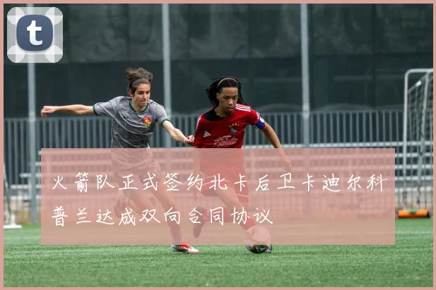 火箭队正式签约北卡后卫卡迪尔科普兰达成双向合同协议