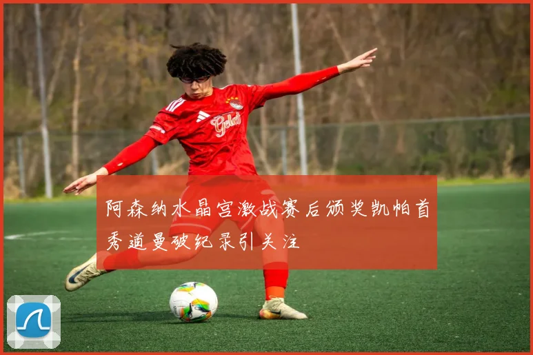 阿森纳水晶宫激战赛后颁奖凯帕首秀道曼破纪录引关注