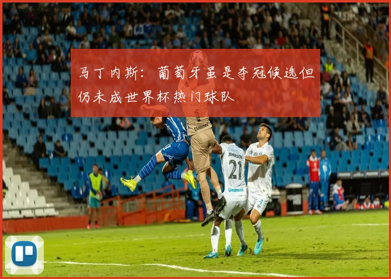 马丁内斯：葡萄牙虽是夺冠候选但仍未成世界杯热门球队