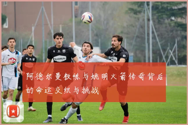 阿德尔曼教练与姚明火箭传奇背后的命运交织与挑战