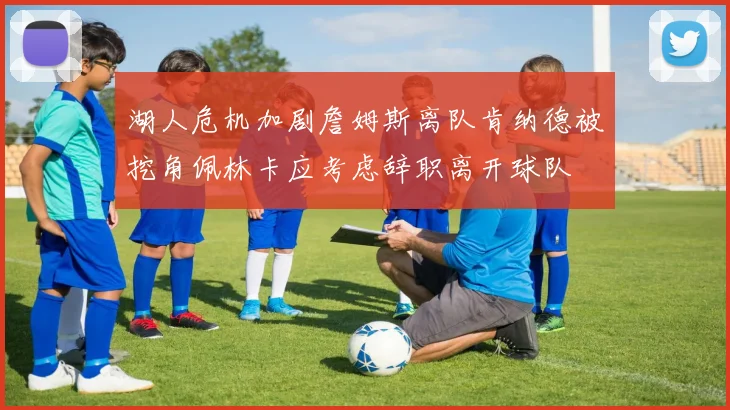 湖人危机加剧詹姆斯离队肯纳德被挖角佩林卡应考虑辞职离开球队