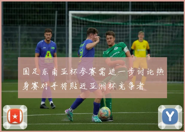 国足东南亚杯参赛需进一步讨论热身赛对手将贴近亚洲杯竞争者