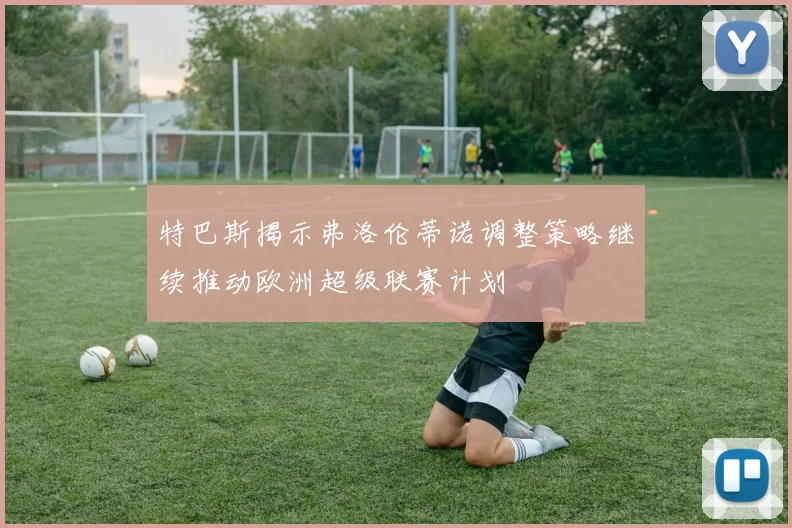 特巴斯揭示弗洛伦蒂诺调整策略继续推动欧洲超级联赛计划