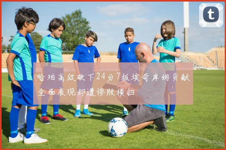 哈珀高效砍下24分7板埃奇库姆贡献全面表现却遭惨败横扫