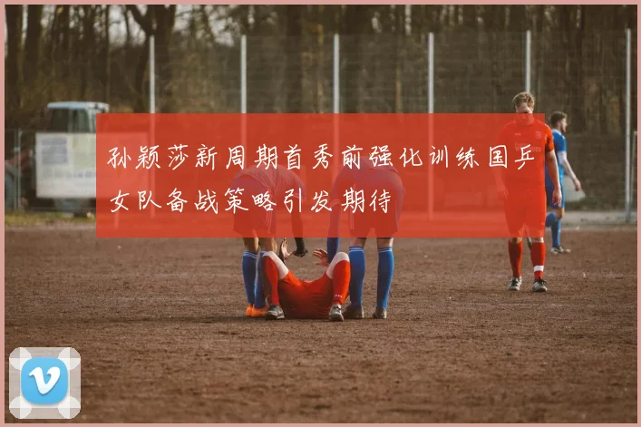 孙颖莎新周期首秀前强化训练国乒女队备战策略引发期待