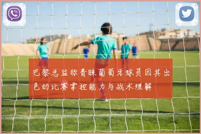 巴黎总监称青睐葡萄牙球员因其出色的比赛掌控能力与战术理解